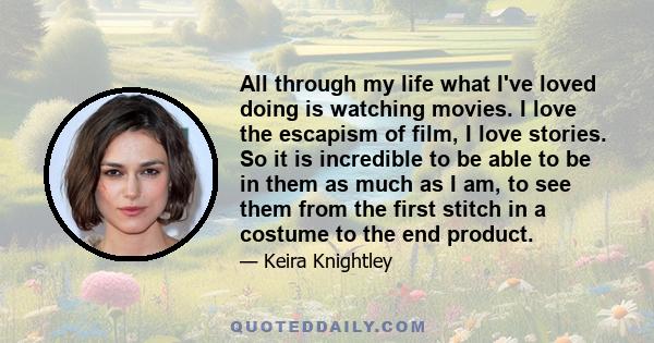 All through my life what I've loved doing is watching movies. I love the escapism of film, I love stories. So it is incredible to be able to be in them as much as I am, to see them from the first stitch in a costume to