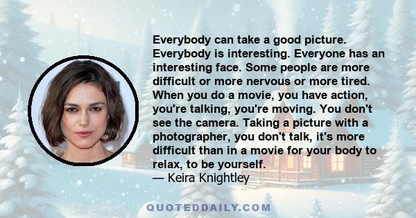 Everybody can take a good picture. Everybody is interesting. Everyone has an interesting face. Some people are more difficult or more nervous or more tired. When you do a movie, you have action, you're talking, you're