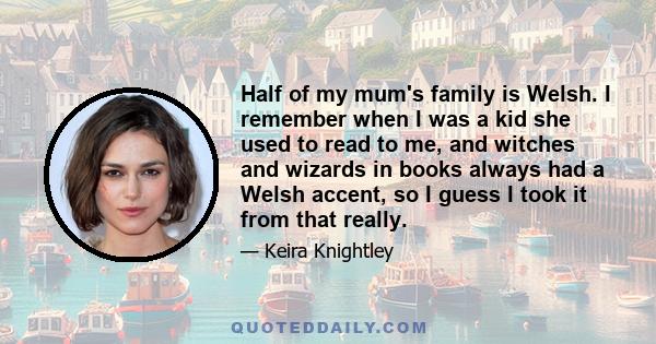 Half of my mum's family is Welsh. I remember when I was a kid she used to read to me, and witches and wizards in books always had a Welsh accent, so I guess I took it from that really.