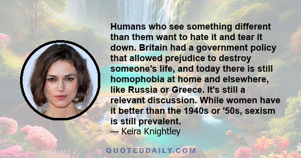 Humans who see something different than them want to hate it and tear it down. Britain had a government policy that allowed prejudice to destroy someone's life, and today there is still homophobia at home and elsewhere, 