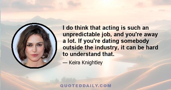 I do think that acting is such an unpredictable job, and you're away a lot. If you're dating somebody outside the industry, it can be hard to understand that.