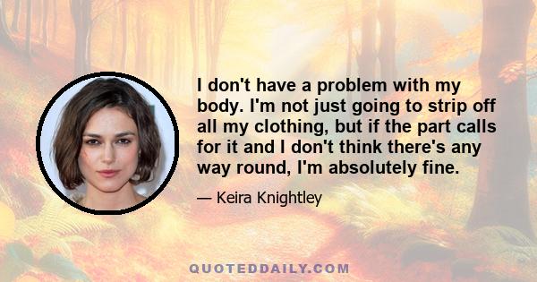 I don't have a problem with my body. I'm not just going to strip off all my clothing, but if the part calls for it and I don't think there's any way round, I'm absolutely fine.