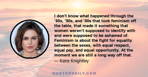 I don’t know what happened through the ’80s, ’90s, and ’00s that took feminism off the table, that made it something that women weren’t supposed to identify with and were supposed to be ashamed of. Feminism is about the 