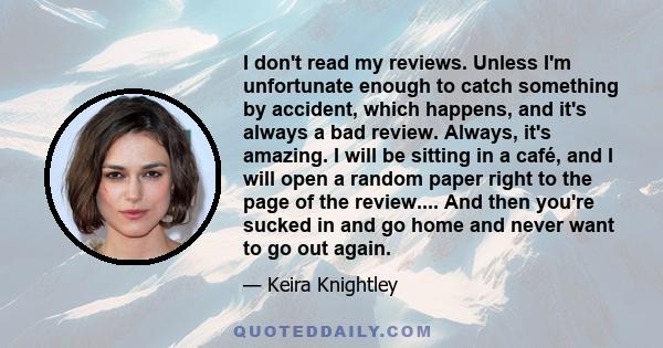 I don't read my reviews. Unless I'm unfortunate enough to catch something by accident, which happens, and it's always a bad review. Always, it's amazing. I will be sitting in a café, and I will open a random paper right 