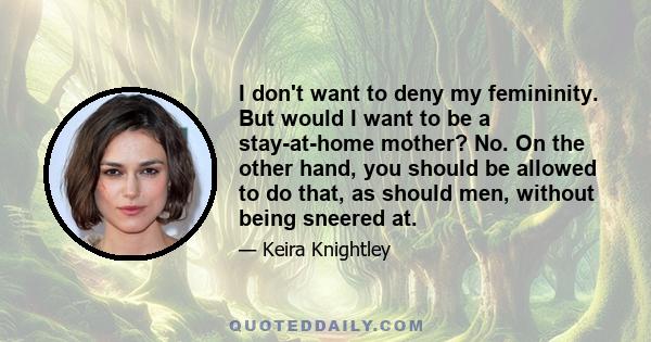 I don't want to deny my femininity. But would I want to be a stay-at-home mother? No. On the other hand, you should be allowed to do that, as should men, without being sneered at.