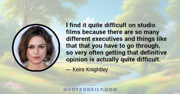 I find it quite difficult on studio films because there are so many different executives and things like that that you have to go through, so very often getting that definitive opinion is actually quite difficult.