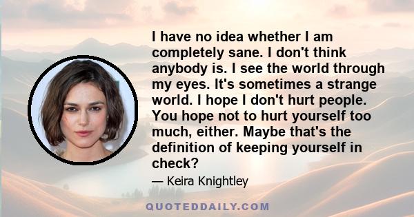 I have no idea whether I am completely sane. I don't think anybody is. I see the world through my eyes. It's sometimes a strange world. I hope I don't hurt people. You hope not to hurt yourself too much, either. Maybe