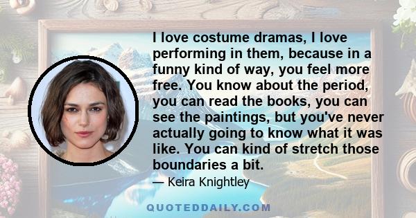 I love costume dramas, I love performing in them, because in a funny kind of way, you feel more free. You know about the period, you can read the books, you can see the paintings, but you've never actually going to know 