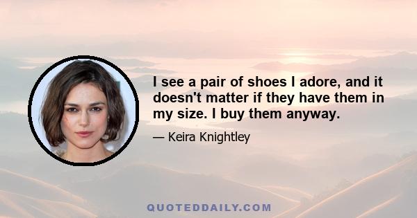 I see a pair of shoes I adore, and it doesn't matter if they have them in my size. I buy them anyway.