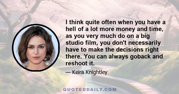 I think quite often when you have a hell of a lot more money and time, as you very much do on a big studio film, you don't necessarily have to make the decisions right there. You can always goback and reshoot it.