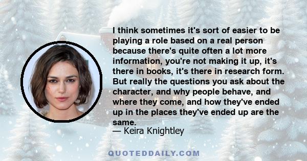 I think sometimes it's sort of easier to be playing a role based on a real person because there's quite often a lot more information, you're not making it up, it's there in books, it's there in research form. But really 