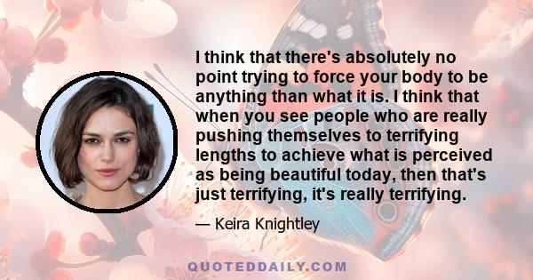 I think that there's absolutely no point trying to force your body to be anything than what it is. I think that when you see people who are really pushing themselves to terrifying lengths to achieve what is perceived as 