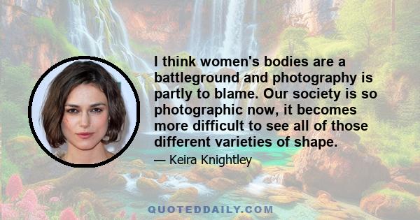 I think women's bodies are a battleground and photography is partly to blame. Our society is so photographic now, it becomes more difficult to see all of those different varieties of shape.