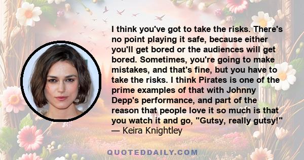 I think you've got to take the risks. There's no point playing it safe, because either you'll get bored or the audiences will get bored. Sometimes, you're going to make mistakes, and that's fine, but you have to take