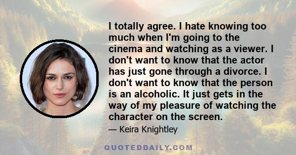 I totally agree. I hate knowing too much when I'm going to the cinema and watching as a viewer. I don't want to know that the actor has just gone through a divorce. I don't want to know that the person is an alcoholic.