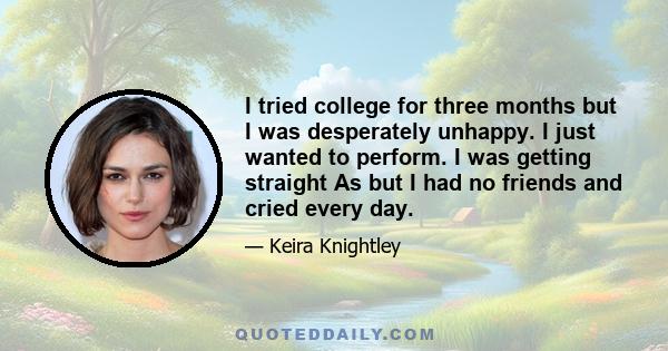 I tried college for three months but I was desperately unhappy. I just wanted to perform. I was getting straight As but I had no friends and cried every day.