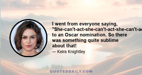 I went from everyone saying, She-can't-act-she-can't-act-she-can't-act, to an Oscar nomination. So there was something quite sublime about that!