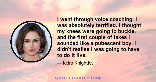 I went through voice coaching. I was absolutely terrified. I thought my knees were going to buckle, and the first couple of takes I sounded like a pubescent boy. I didn't realise I was going to have to do it live.