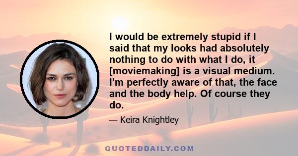 I would be extremely stupid if I said that my looks had absolutely nothing to do with what I do, it [moviemaking] is a visual medium. I'm perfectly aware of that, the face and the body help. Of course they do.