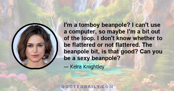 I'm a tomboy beanpole? I can't use a computer, so maybe I'm a bit out of the loop. I don't know whether to be flattered or not flattered. The beanpole bit, is that good? Can you be a sexy beanpole?