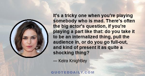 It's a tricky one when you're playing somebody who is mad. There's often the big actor's question, if you're playing a part like that: do you take it to be an internalized thing, pull the audience in, or do you go