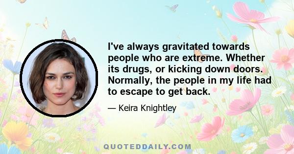 I've always gravitated towards people who are extreme. Whether its drugs, or kicking down doors. Normally, the people in my life had to escape to get back.