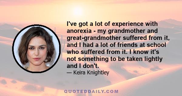 I've got a lot of experience with anorexia - my grandmother and great-grandmother suffered from it, and I had a lot of friends at school who suffered from it. I know it's not something to be taken lightly and I don't.