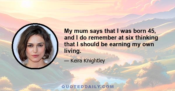 My mum says that I was born 45, and I do remember at six thinking that I should be earning my own living.