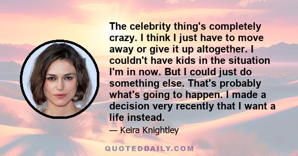 The celebrity thing's completely crazy. I think I just have to move away or give it up altogether. I couldn't have kids in the situation I'm in now. But I could just do something else. That's probably what's going to