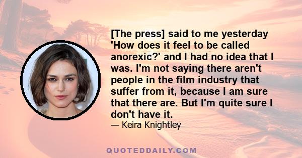 [The press] said to me yesterday 'How does it feel to be called anorexic?' and I had no idea that I was. I'm not saying there aren't people in the film industry that suffer from it, because I am sure that there are. But 