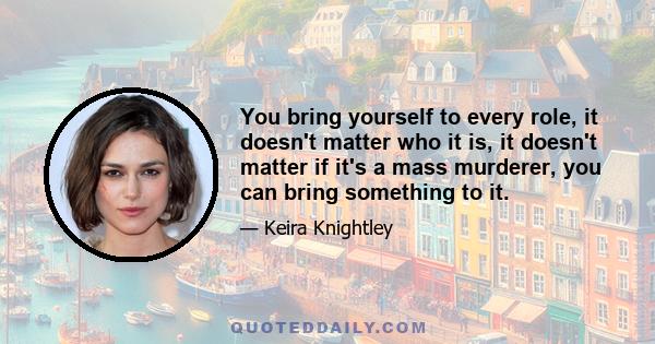 You bring yourself to every role, it doesn't matter who it is, it doesn't matter if it's a mass murderer, you can bring something to it.