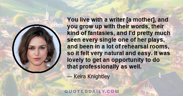 You live with a writer [a mother], and you grow up with their words, their kind of fantasies, and I'd pretty much seen every single one of her plays, and been in a lot of rehearsal rooms, so it felt very natural and