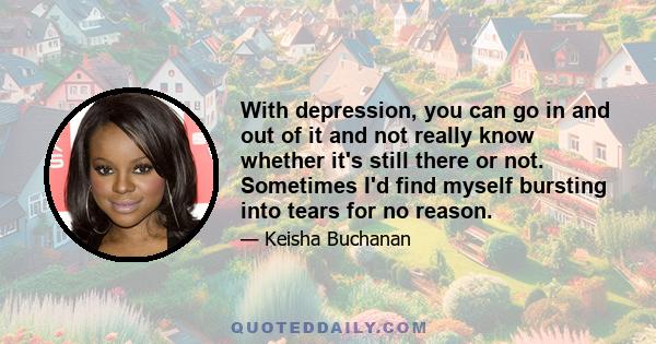 With depression, you can go in and out of it and not really know whether it's still there or not. Sometimes I'd find myself bursting into tears for no reason.