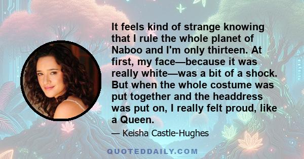 It feels kind of strange knowing that I rule the whole planet of Naboo and I'm only thirteen. At first, my face—because it was really white—was a bit of a shock. But when the whole costume was put together and the