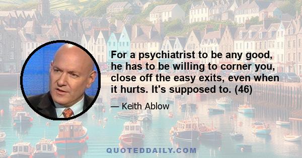 For a psychiatrist to be any good, he has to be willing to corner you, close off the easy exits, even when it hurts. It's supposed to. (46)