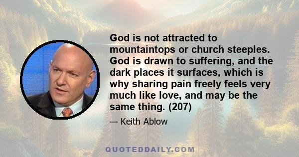 God is not attracted to mountaintops or church steeples. God is drawn to suffering, and the dark places it surfaces, which is why sharing pain freely feels very much like love, and may be the same thing. (207)