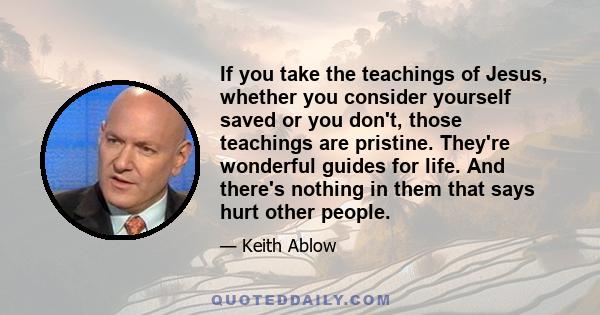 If you take the teachings of Jesus, whether you consider yourself saved or you don't, those teachings are pristine. They're wonderful guides for life. And there's nothing in them that says hurt other people.