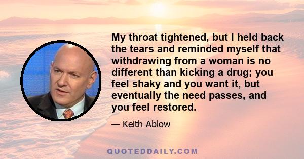 My throat tightened, but I held back the tears and reminded myself that withdrawing from a woman is no different than kicking a drug; you feel shaky and you want it, but eventually the need passes, and you feel restored.