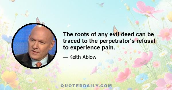 The roots of any evil deed can be traced to the perpetrator's refusal to experience pain.