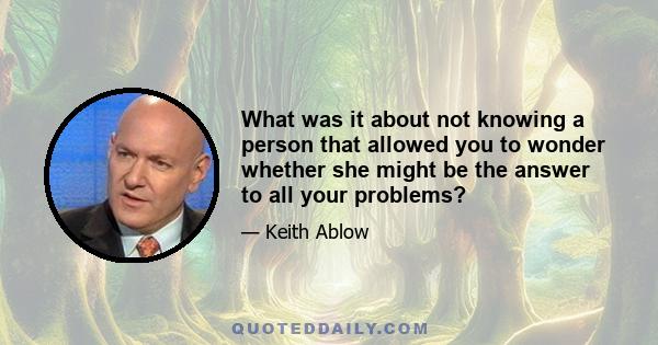 What was it about not knowing a person that allowed you to wonder whether she might be the answer to all your problems?