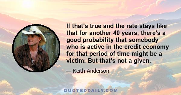 If that's true and the rate stays like that for another 40 years, there's a good probability that somebody who is active in the credit economy for that period of time might be a victim. But that's not a given.