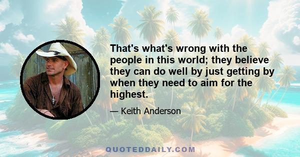 That's what's wrong with the people in this world; they believe they can do well by just getting by when they need to aim for the highest.