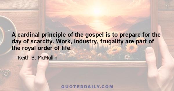 A cardinal principle of the gospel is to prepare for the day of scarcity. Work, industry, frugality are part of the royal order of life.