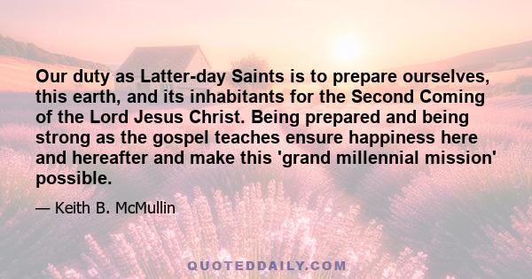 Our duty as Latter-day Saints is to prepare ourselves, this earth, and its inhabitants for the Second Coming of the Lord Jesus Christ. Being prepared and being strong as the gospel teaches ensure happiness here and