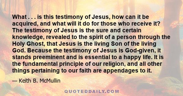 What . . . is this testimony of Jesus, how can it be acquired, and what will it do for those who receive it? The testimony of Jesus is the sure and certain knowledge, revealed to the spirit of a person through the Holy