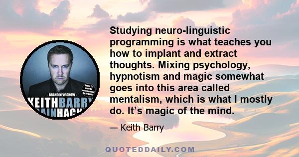 Studying neuro-linguistic programming is what teaches you how to implant and extract thoughts. Mixing psychology, hypnotism and magic somewhat goes into this area called mentalism, which is what I mostly do. It’s magic