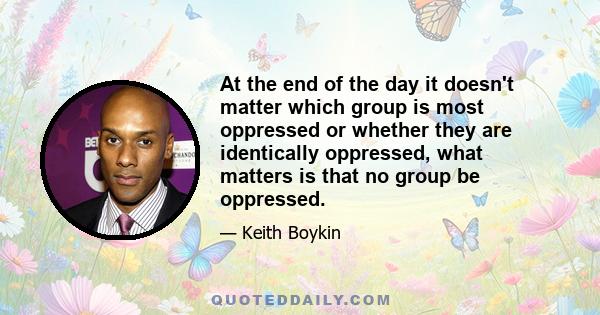 At the end of the day it doesn't matter which group is most oppressed or whether they are identically oppressed, what matters is that no group be oppressed.