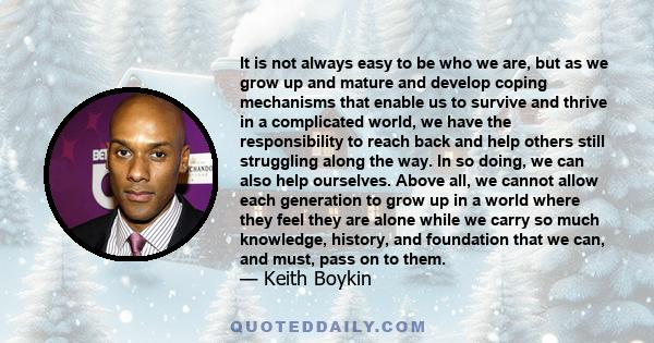 It is not always easy to be who we are, but as we grow up and mature and develop coping mechanisms that enable us to survive and thrive in a complicated world, we have the responsibility to reach back and help others