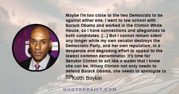 Maybe I'm too close to the two Democrats to be against either one. I went to law school with Barack Obama and worked in the Clinton White House, so I have connections and allegiances to both candidates. [...] But I