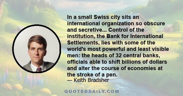 In a small Swiss city sits an international organization so obscure and secretive... Control of the institution, the Bank for International Settlements, lies with some of the world's most powerful and least visible men: 